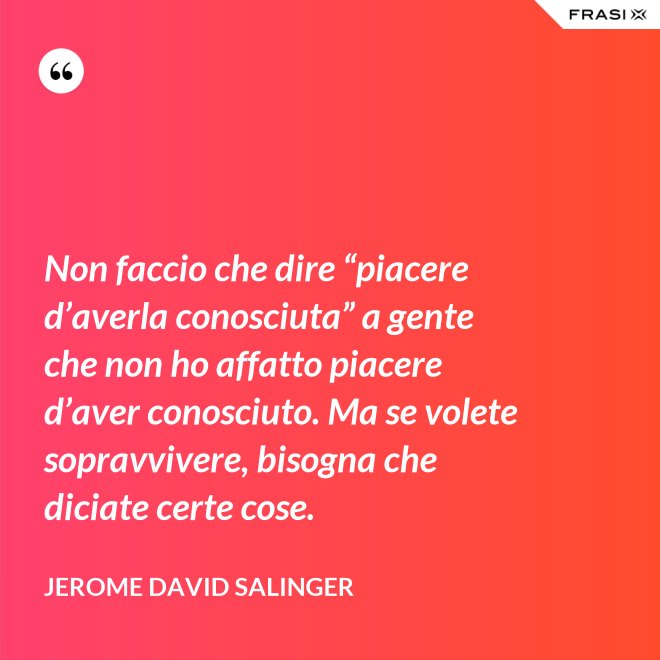 Non faccio che dire “piacere d’averla conosciuta” a gente che non ho affatto piacere d’aver conosciuto. Ma se volete sopravvivere, bisogna che diciate certe cose. - Jerome David Salinger