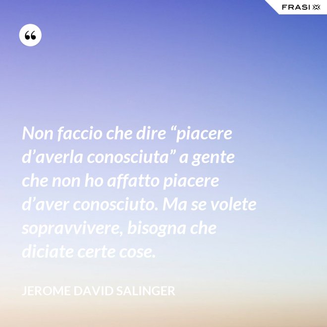 Non faccio che dire “piacere d’averla conosciuta” a gente che non ho affatto piacere d’aver conosciuto. Ma se volete sopravvivere, bisogna che diciate certe cose. - Jerome David Salinger