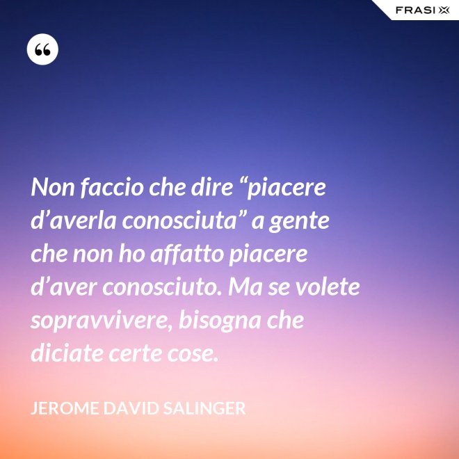 Non faccio che dire “piacere d’averla conosciuta” a gente che non ho affatto piacere d’aver conosciuto. Ma se volete sopravvivere, bisogna che diciate certe cose. - Jerome David Salinger