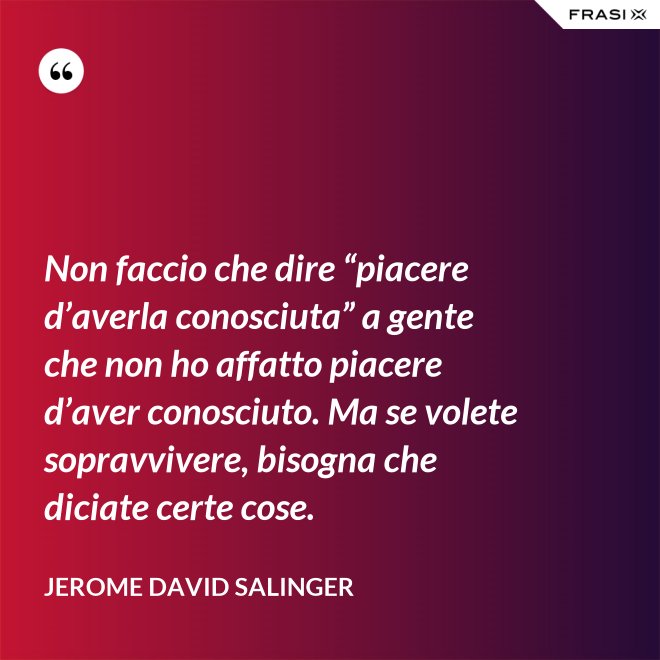 Non faccio che dire “piacere d’averla conosciuta” a gente che non ho affatto piacere d’aver conosciuto. Ma se volete sopravvivere, bisogna che diciate certe cose. - Jerome David Salinger