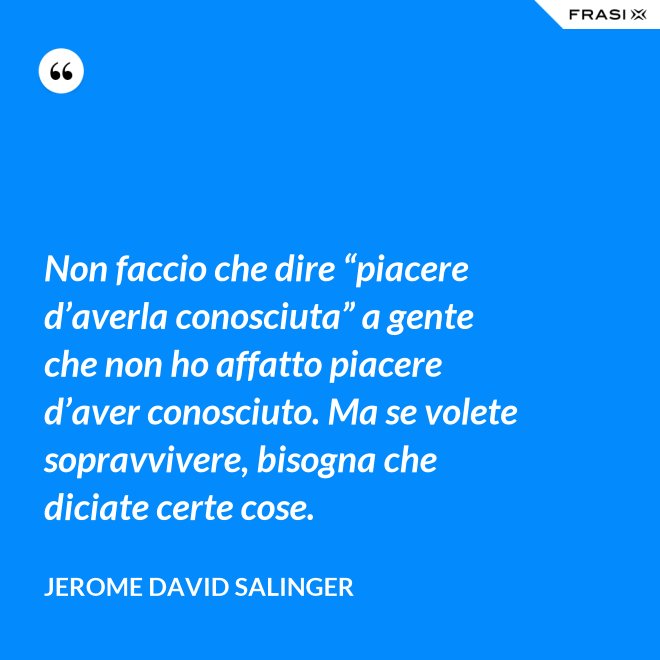 Non faccio che dire “piacere d’averla conosciuta” a gente che non ho affatto piacere d’aver conosciuto. Ma se volete sopravvivere, bisogna che diciate certe cose. - Jerome David Salinger