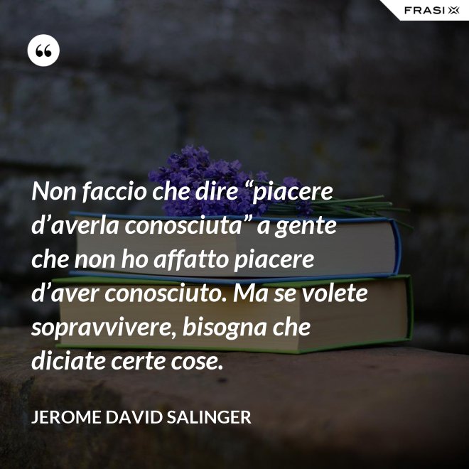 Non faccio che dire “piacere d’averla conosciuta” a gente che non ho affatto piacere d’aver conosciuto. Ma se volete sopravvivere, bisogna che diciate certe cose. - Jerome David Salinger