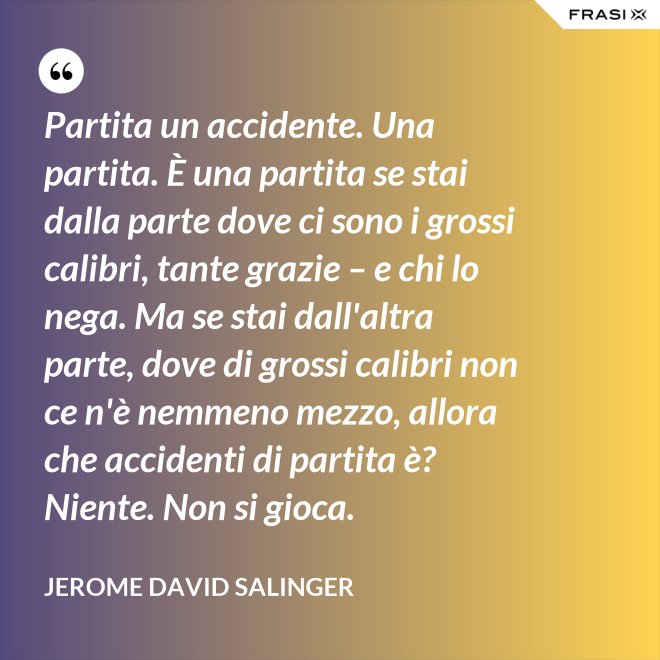 Partita un accidente. Una partita. È una partita se stai dalla parte dove ci sono i grossi calibri, tante grazie – e chi lo nega. Ma se stai dall'altra parte, dove di grossi calibri non ce n'è nemmeno mezzo, allora che accidenti di partita è? Niente. Non si gioca. - Jerome David Salinger