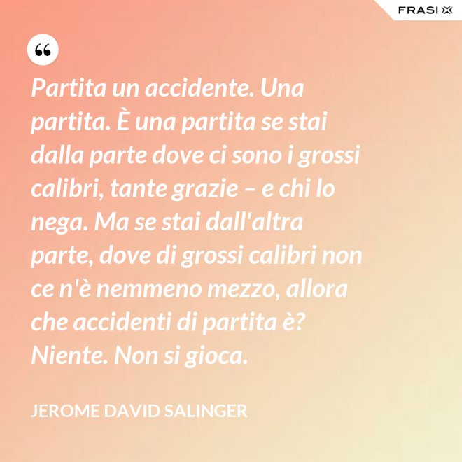 Partita un accidente. Una partita. È una partita se stai dalla parte dove ci sono i grossi calibri, tante grazie – e chi lo nega. Ma se stai dall'altra parte, dove di grossi calibri non ce n'è nemmeno mezzo, allora che accidenti di partita è? Niente. Non si gioca. - Jerome David Salinger