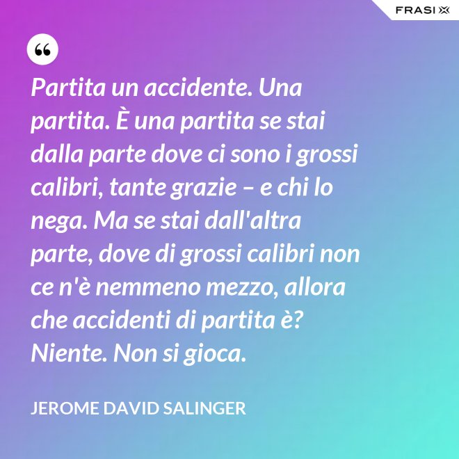 Partita un accidente. Una partita. È una partita se stai dalla parte dove ci sono i grossi calibri, tante grazie – e chi lo nega. Ma se stai dall'altra parte, dove di grossi calibri non ce n'è nemmeno mezzo, allora che accidenti di partita è? Niente. Non si gioca. - Jerome David Salinger