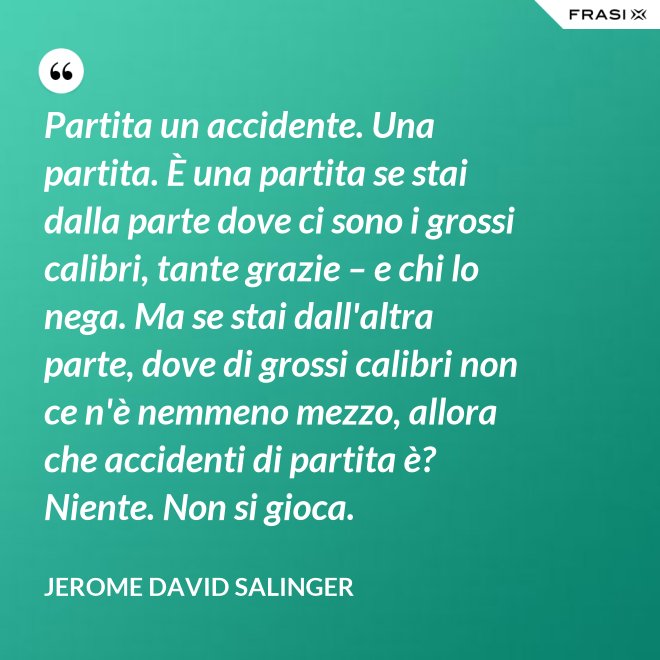 Partita un accidente. Una partita. È una partita se stai dalla parte dove ci sono i grossi calibri, tante grazie – e chi lo nega. Ma se stai dall'altra parte, dove di grossi calibri non ce n'è nemmeno mezzo, allora che accidenti di partita è? Niente. Non si gioca. - Jerome David Salinger