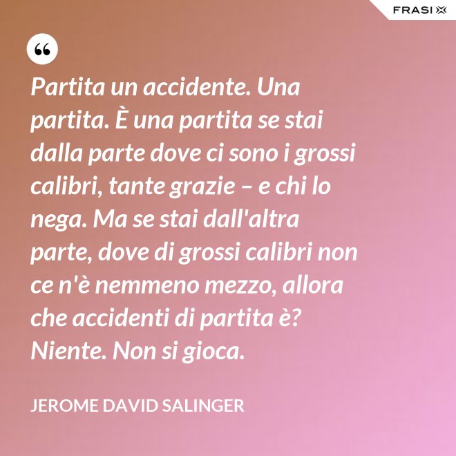 Partita un accidente. Una partita. È una partita se stai dalla parte dove ci sono i grossi calibri, tante grazie – e chi lo nega. Ma se stai dall'altra parte, dove di grossi calibri non ce n'è nemmeno mezzo, allora che accidenti di partita è? Niente. Non si gioca. - Jerome David Salinger
