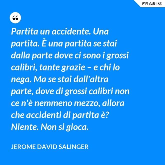 Partita un accidente. Una partita. È una partita se stai dalla parte dove ci sono i grossi calibri, tante grazie – e chi lo nega. Ma se stai dall'altra parte, dove di grossi calibri non ce n'è nemmeno mezzo, allora che accidenti di partita è? Niente. Non si gioca. - Jerome David Salinger
