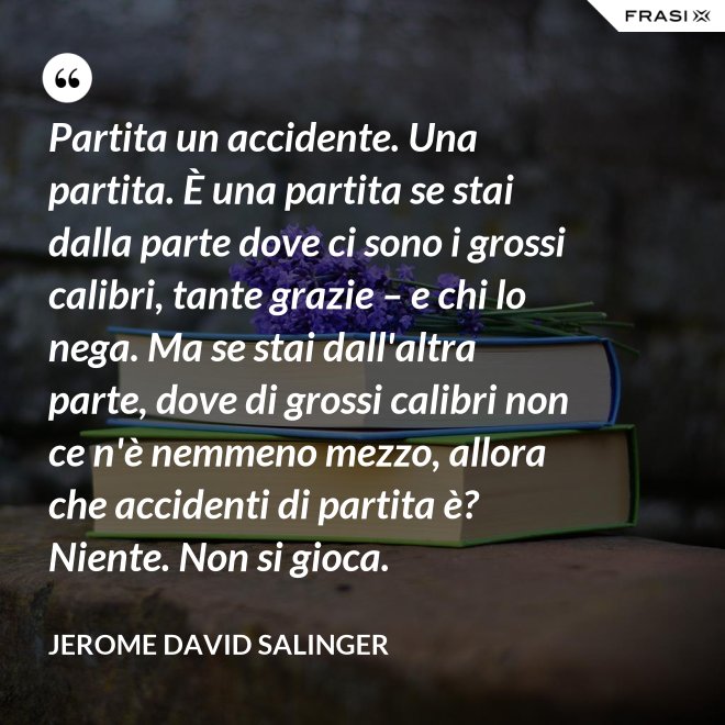 Partita un accidente. Una partita. È una partita se stai dalla parte dove ci sono i grossi calibri, tante grazie – e chi lo nega. Ma se stai dall'altra parte, dove di grossi calibri non ce n'è nemmeno mezzo, allora che accidenti di partita è? Niente. Non si gioca. - Jerome David Salinger