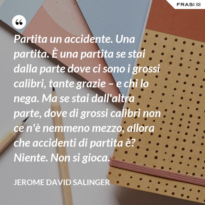 Partita un accidente. Una partita. È una partita se stai dalla parte dove ci sono i grossi calibri, tante grazie – e chi lo nega. Ma se stai dall'altra parte, dove di grossi calibri non ce n'è nemmeno mezzo, allora che accidenti di partita è? Niente. Non si gioca. - Jerome David Salinger