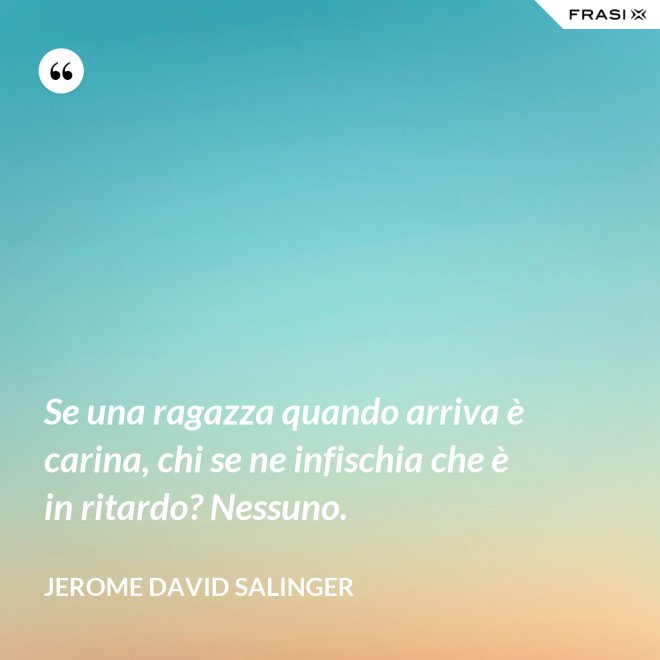 Se una ragazza quando arriva è carina, chi se ne infischia che è in ritardo? Nessuno. - Jerome David Salinger