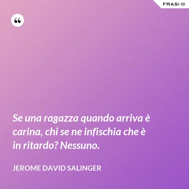 Se una ragazza quando arriva è carina, chi se ne infischia che è in ritardo? Nessuno. - Jerome David Salinger