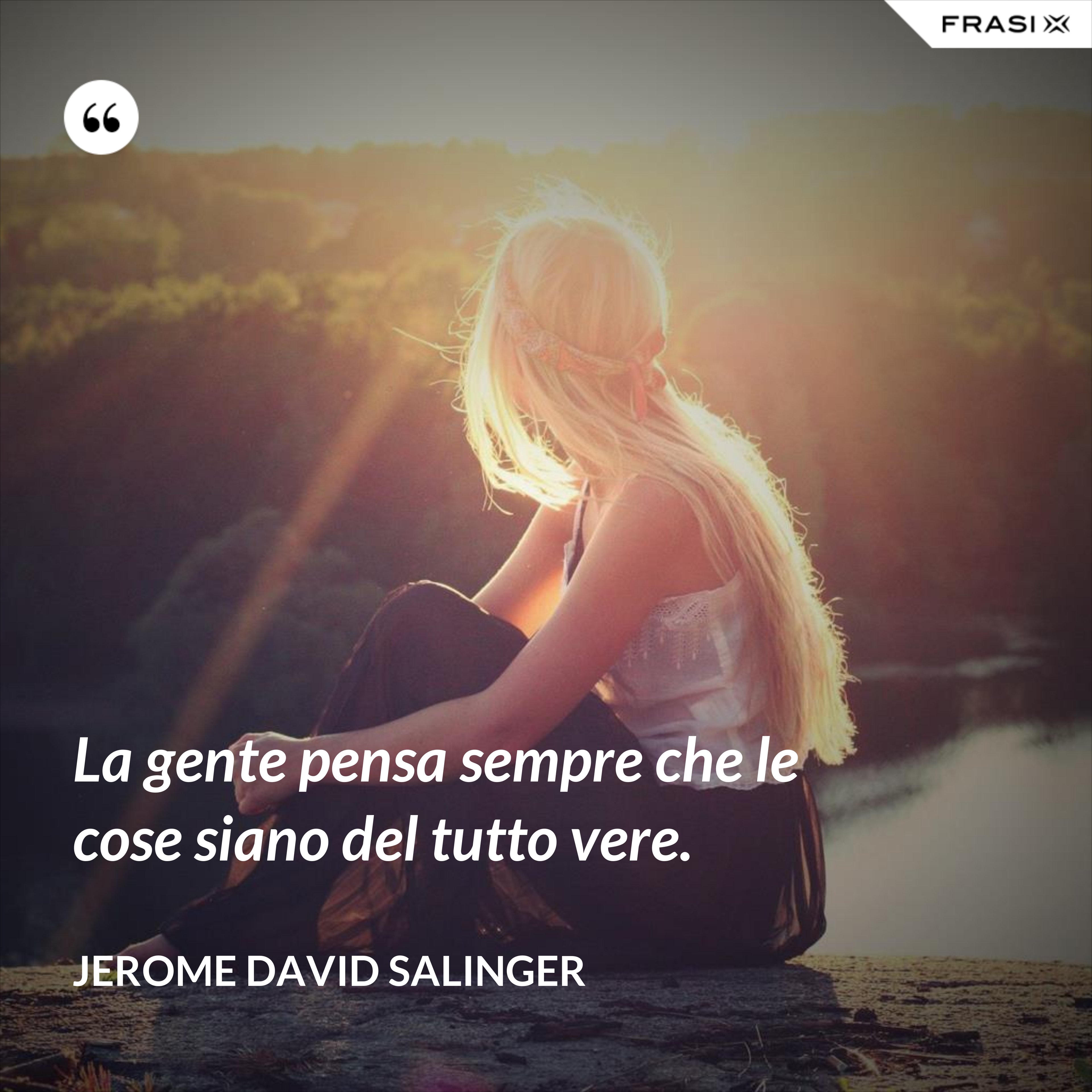 La gente pensa sempre che le cose siano del tutto vere. - Jerome David Salinger