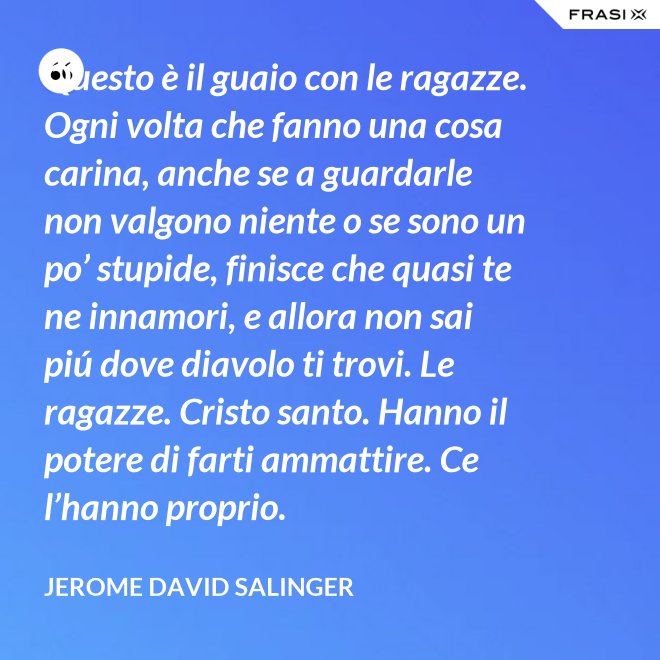Questo è il guaio con le ragazze. Ogni volta che fanno una cosa carina, anche se a guardarle non valgono niente o se sono un po’ stupide, finisce che quasi te ne innamori, e allora non sai piú dove diavolo ti trovi. Le ragazze. Cristo santo. Hanno il potere di farti ammattire. Ce l’hanno proprio. - Jerome David Salinger