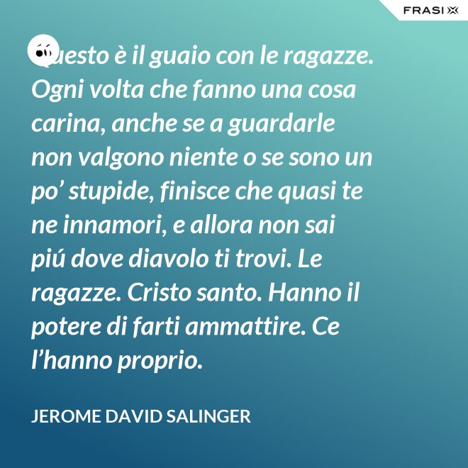 Questo è il guaio con le ragazze. Ogni volta che fanno una cosa carina, anche se a guardarle non valgono niente o se sono un po’ stupide, finisce che quasi te ne innamori, e allora non sai piú dove diavolo ti trovi. Le ragazze. Cristo santo. Hanno il potere di farti ammattire. Ce l’hanno proprio. - Jerome David Salinger
