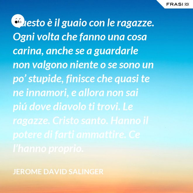 Questo è il guaio con le ragazze. Ogni volta che fanno una cosa carina, anche se a guardarle non valgono niente o se sono un po’ stupide, finisce che quasi te ne innamori, e allora non sai piú dove diavolo ti trovi. Le ragazze. Cristo santo. Hanno il potere di farti ammattire. Ce l’hanno proprio. - Jerome David Salinger