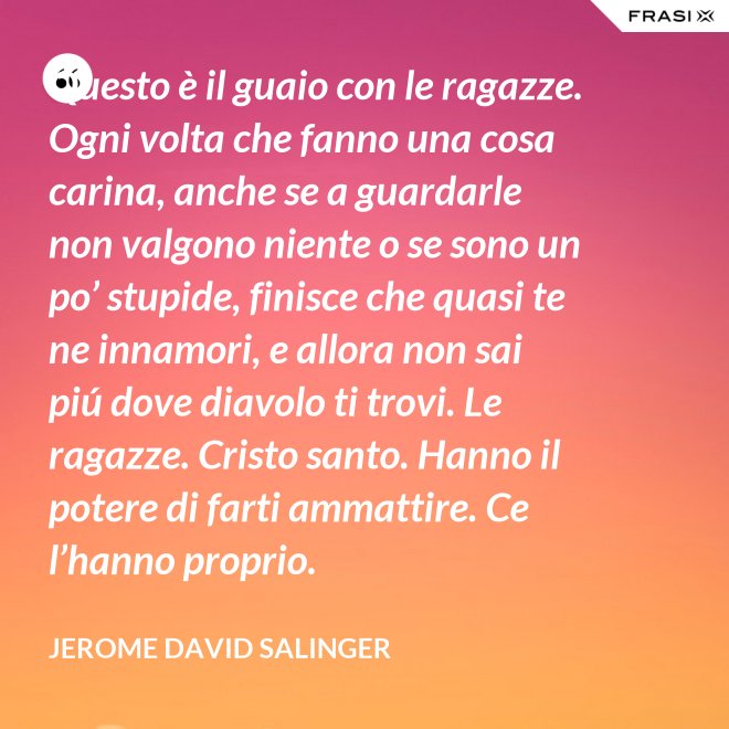 Questo è il guaio con le ragazze. Ogni volta che fanno una cosa carina, anche se a guardarle non valgono niente o se sono un po’ stupide, finisce che quasi te ne innamori, e allora non sai piú dove diavolo ti trovi. Le ragazze. Cristo santo. Hanno il potere di farti ammattire. Ce l’hanno proprio. - Jerome David Salinger