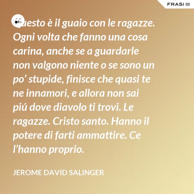 Questo è il guaio con le ragazze. Ogni volta che fanno una cosa carina, anche se a guardarle non valgono niente o se sono un po’ stupide, finisce che quasi te ne innamori, e allora non sai piú dove diavolo ti trovi. Le ragazze. Cristo santo. Hanno il potere di farti ammattire. Ce l’hanno proprio. - Jerome David Salinger