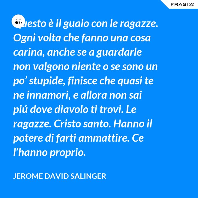 Questo è il guaio con le ragazze. Ogni volta che fanno una cosa carina, anche se a guardarle non valgono niente o se sono un po’ stupide, finisce che quasi te ne innamori, e allora non sai piú dove diavolo ti trovi. Le ragazze. Cristo santo. Hanno il potere di farti ammattire. Ce l’hanno proprio. - Jerome David Salinger