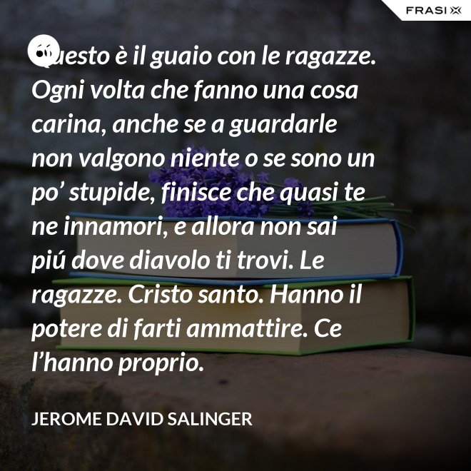 Questo è il guaio con le ragazze. Ogni volta che fanno una cosa carina, anche se a guardarle non valgono niente o se sono un po’ stupide, finisce che quasi te ne innamori, e allora non sai piú dove diavolo ti trovi. Le ragazze. Cristo santo. Hanno il potere di farti ammattire. Ce l’hanno proprio. - Jerome David Salinger