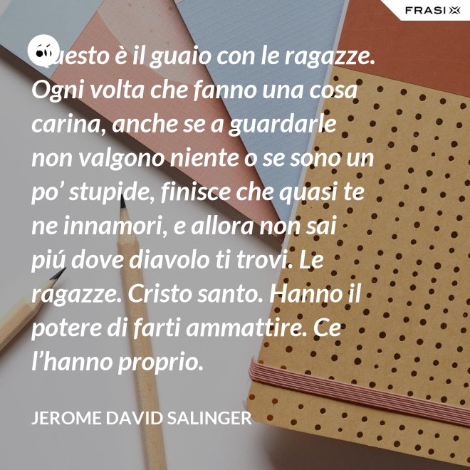 Questo è il guaio con le ragazze. Ogni volta che fanno una cosa carina, anche se a guardarle non valgono niente o se sono un po’ stupide, finisce che quasi te ne innamori, e allora non sai piú dove diavolo ti trovi. Le ragazze. Cristo santo. Hanno il potere di farti ammattire. Ce l’hanno proprio. - Jerome David Salinger