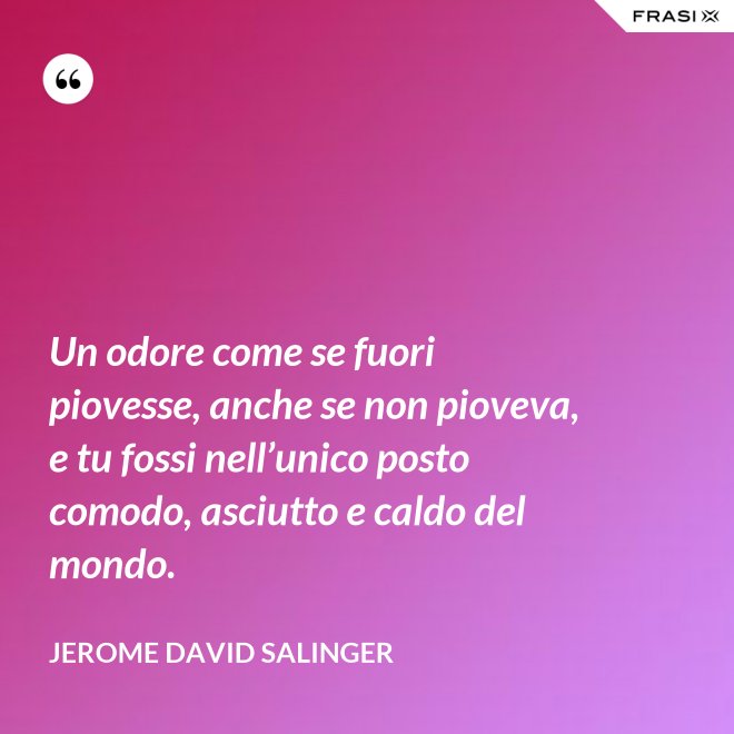 Un odore come se fuori piovesse, anche se non pioveva, e tu fossi nell’unico posto comodo, asciutto e caldo del mondo. - Jerome David Salinger