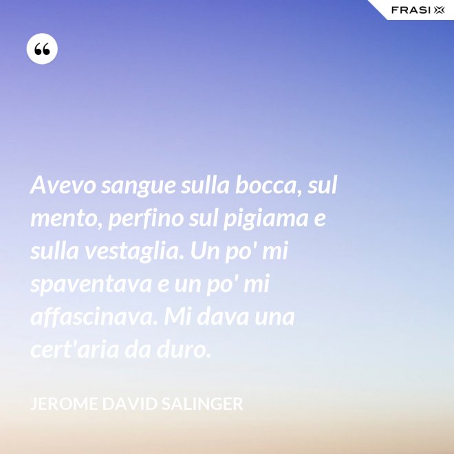 Avevo sangue sulla bocca, sul mento, perfino sul pigiama e sulla vestaglia. Un po' mi spaventava e un po' mi affascinava. Mi dava una cert'aria da duro. - Jerome David Salinger
