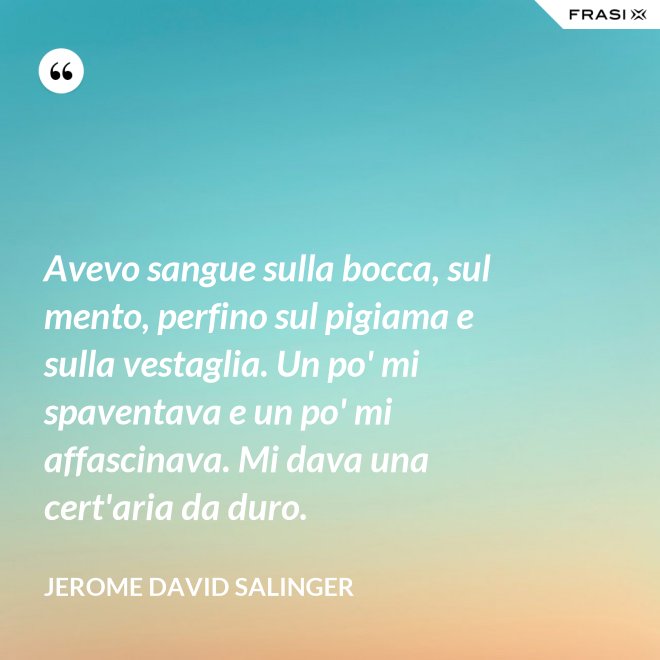 Avevo sangue sulla bocca, sul mento, perfino sul pigiama e sulla vestaglia. Un po' mi spaventava e un po' mi affascinava. Mi dava una cert'aria da duro. - Jerome David Salinger