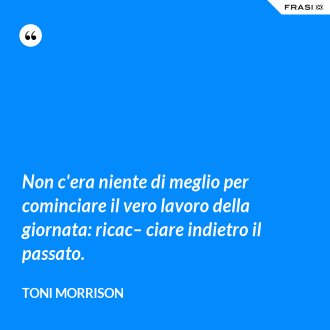 Non c'era niente di meglio per cominciare il vero lavoro della giornata: ricac– ciare indietro il passato. - Toni Morrison