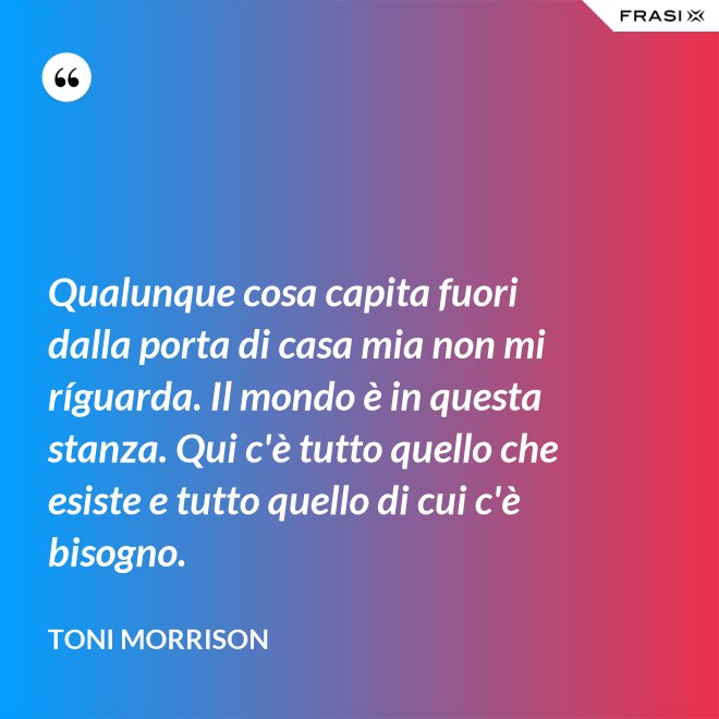 Qualunque cosa capita fuori dalla porta di casa mia non mi ríguarda. Il mondo è in questa stanza. Qui c'è tutto quello che esiste e tutto quello di cui c'è bisogno. - Toni Morrison