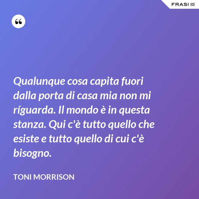 Qualunque cosa capita fuori dalla porta di casa mia non mi ríguarda. Il mondo è in questa stanza. Qui c'è tutto quello che esiste e tutto quello di cui c'è bisogno. - Toni Morrison