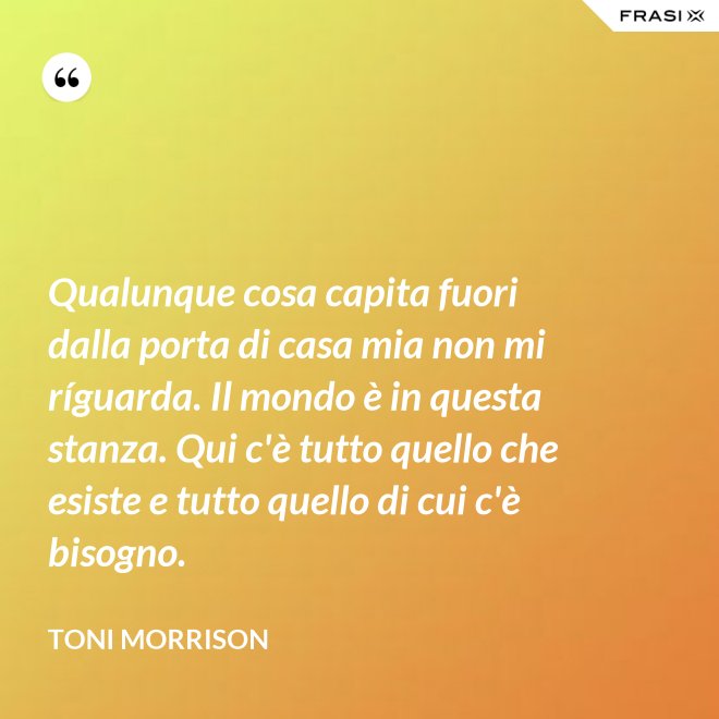 Qualunque cosa capita fuori dalla porta di casa mia non mi ríguarda. Il mondo è in questa stanza. Qui c'è tutto quello che esiste e tutto quello di cui c'è bisogno. - Toni Morrison