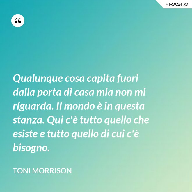Qualunque cosa capita fuori dalla porta di casa mia non mi ríguarda. Il mondo è in questa stanza. Qui c'è tutto quello che esiste e tutto quello di cui c'è bisogno. - Toni Morrison