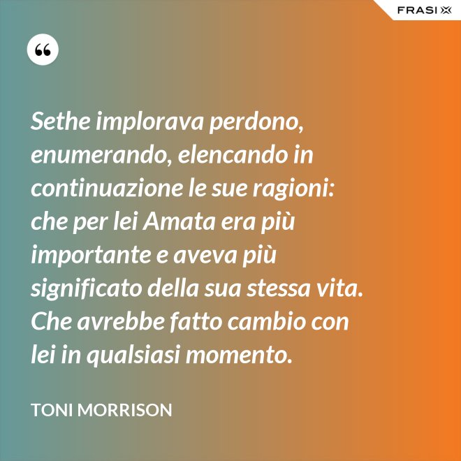 Sethe implorava perdono, enumerando, elencando in continuazione le sue ragioni: che per lei Amata era più importante e aveva più significato della sua stessa vita. Che avrebbe fatto cambio con lei in qualsiasi momento. - Toni Morrison