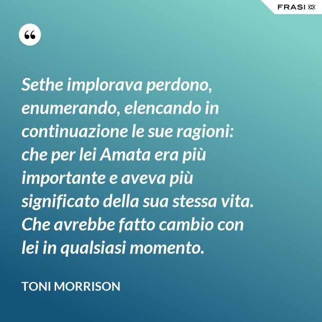 Sethe implorava perdono, enumerando, elencando in continuazione le sue ragioni: che per lei Amata era più importante e aveva più significato della sua stessa vita. Che avrebbe fatto cambio con lei in qualsiasi momento. - Toni Morrison