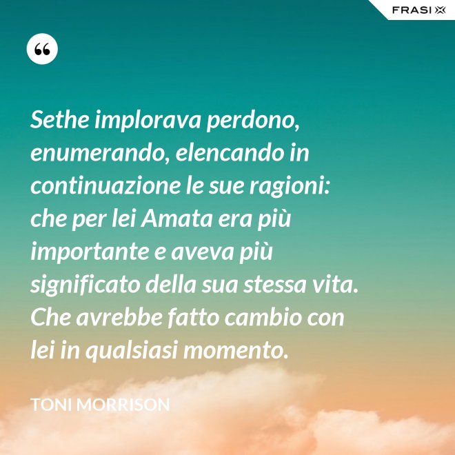 Sethe implorava perdono, enumerando, elencando in continuazione le sue ragioni: che per lei Amata era più importante e aveva più significato della sua stessa vita. Che avrebbe fatto cambio con lei in qualsiasi momento. - Toni Morrison