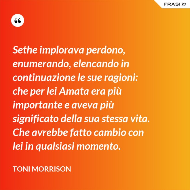 Sethe implorava perdono, enumerando, elencando in continuazione le sue ragioni: che per lei Amata era più importante e aveva più significato della sua stessa vita. Che avrebbe fatto cambio con lei in qualsiasi momento. - Toni Morrison