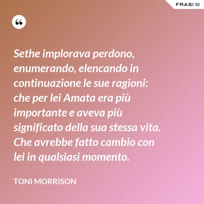 Sethe implorava perdono, enumerando, elencando in continuazione le sue ragioni: che per lei Amata era più importante e aveva più significato della sua stessa vita. Che avrebbe fatto cambio con lei in qualsiasi momento. - Toni Morrison