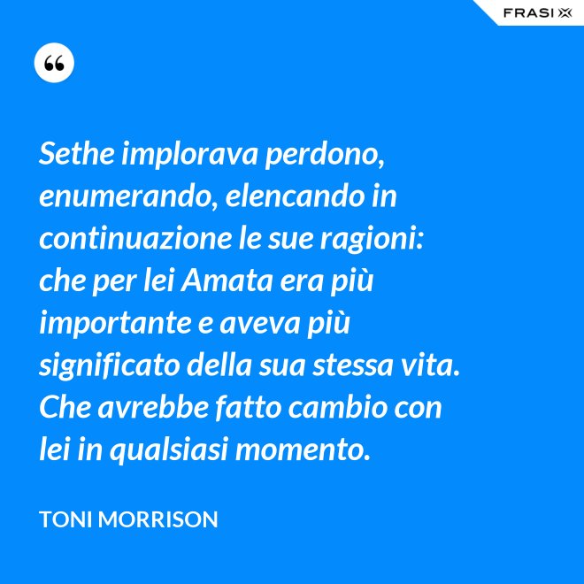 Sethe implorava perdono, enumerando, elencando in continuazione le sue ragioni: che per lei Amata era più importante e aveva più significato della sua stessa vita. Che avrebbe fatto cambio con lei in qualsiasi momento. - Toni Morrison