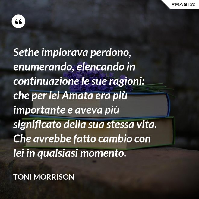 Sethe implorava perdono, enumerando, elencando in continuazione le sue ragioni: che per lei Amata era più importante e aveva più significato della sua stessa vita. Che avrebbe fatto cambio con lei in qualsiasi momento. - Toni Morrison