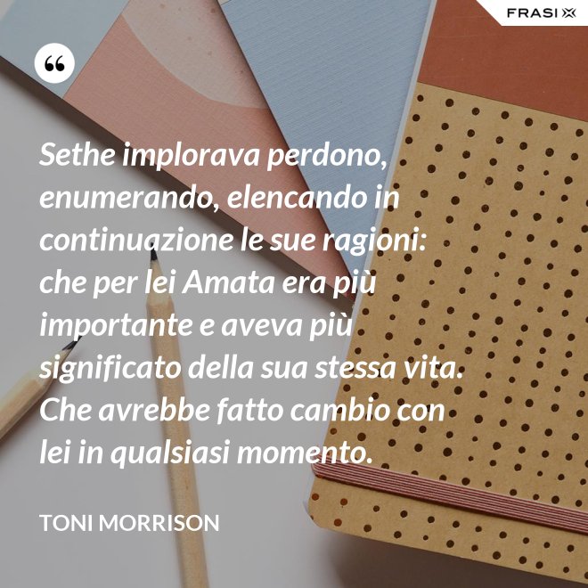 Sethe implorava perdono, enumerando, elencando in continuazione le sue ragioni: che per lei Amata era più importante e aveva più significato della sua stessa vita. Che avrebbe fatto cambio con lei in qualsiasi momento. - Toni Morrison