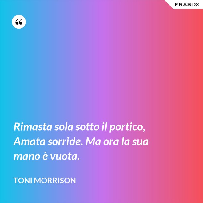 Rimasta sola sotto il portico, Amata sorride. Ma ora la sua mano è vuota. - Toni Morrison