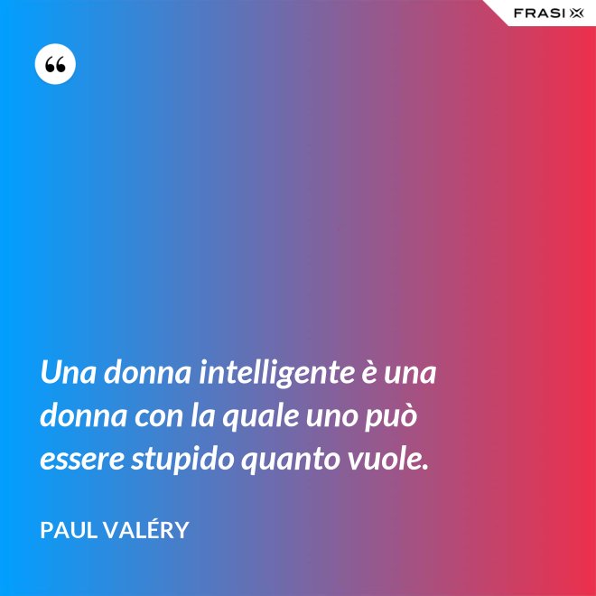 Una donna intelligente è una donna con la quale uno può essere stupido quanto vuole. - Paul Valéry