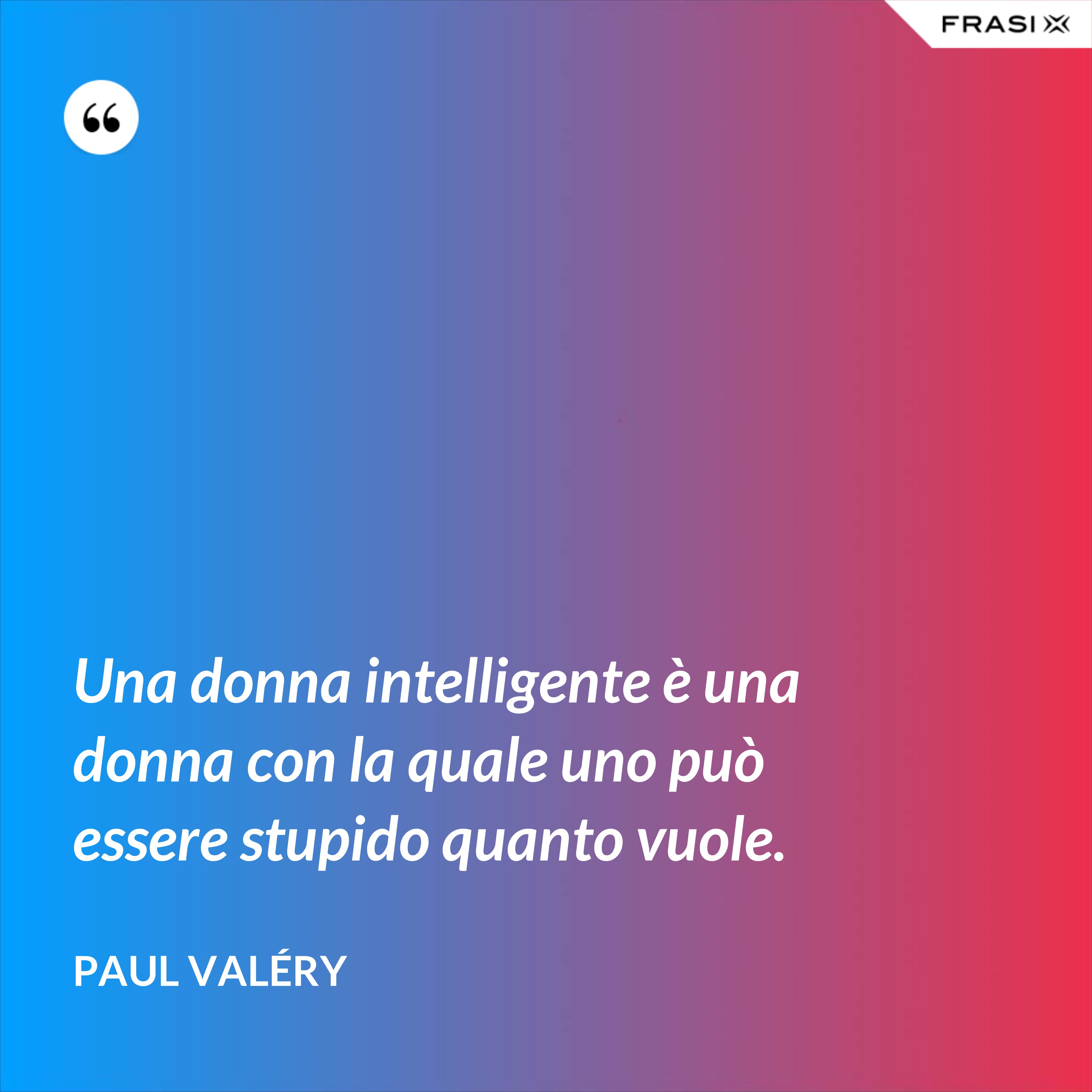 Una donna intelligente è una donna con la quale uno può essere stupido quanto vuole. - Paul Valéry