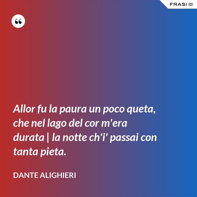 Allor fu la paura un poco queta, che nel lago del cor m'era durata | la notte ch'i' passai con tanta pieta. - Dante Alighieri