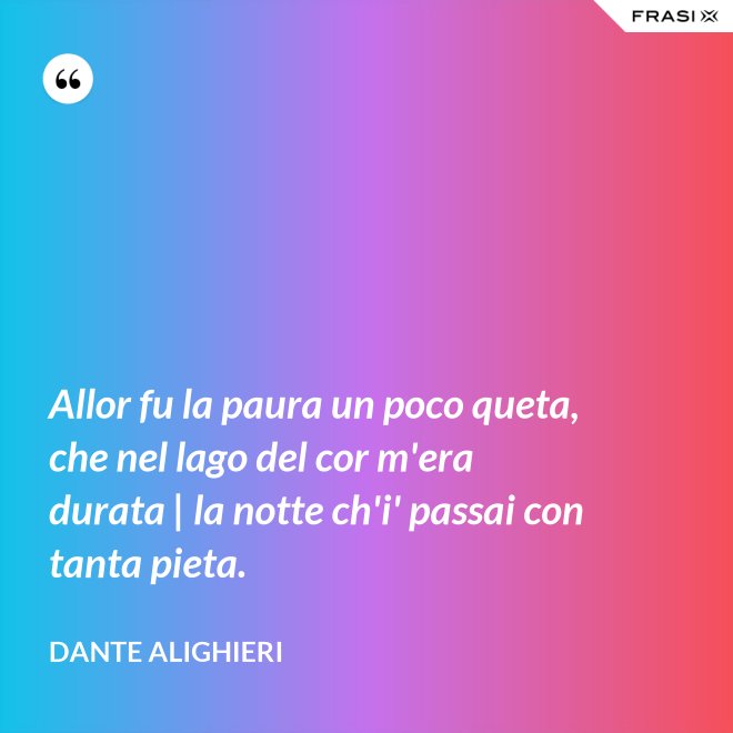 Allor fu la paura un poco queta, che nel lago del cor m'era durata | la notte ch'i' passai con tanta pieta. - Dante Alighieri
