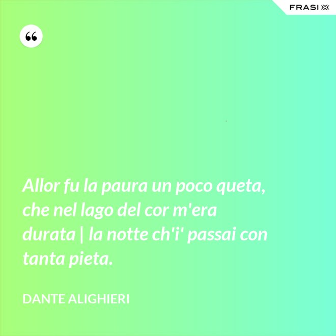 Allor fu la paura un poco queta, che nel lago del cor m'era durata | la notte ch'i' passai con tanta pieta. - Dante Alighieri