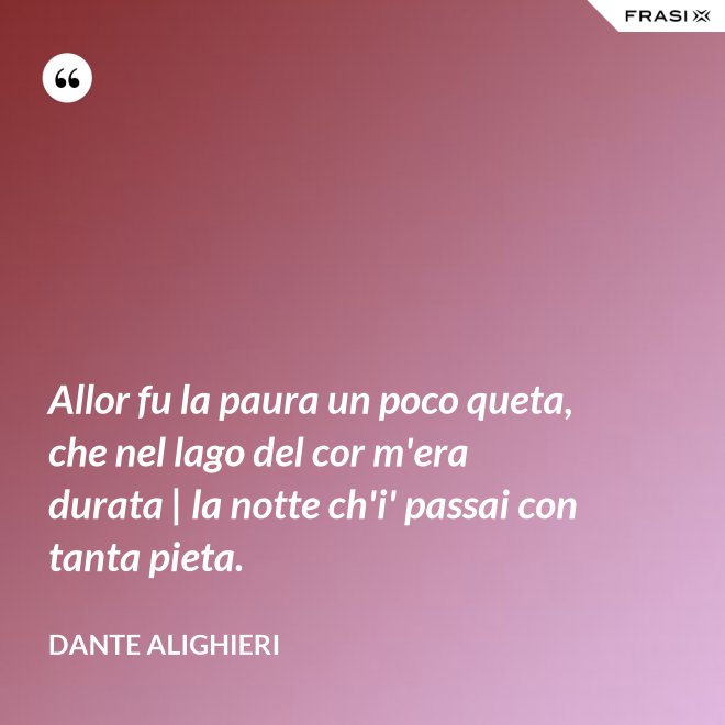 Allor fu la paura un poco queta, che nel lago del cor m'era durata | la notte ch'i' passai con tanta pieta. - Dante Alighieri