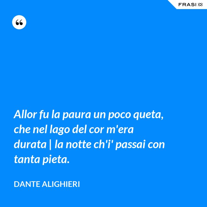 Allor fu la paura un poco queta, che nel lago del cor m'era durata | la notte ch'i' passai con tanta pieta. - Dante Alighieri