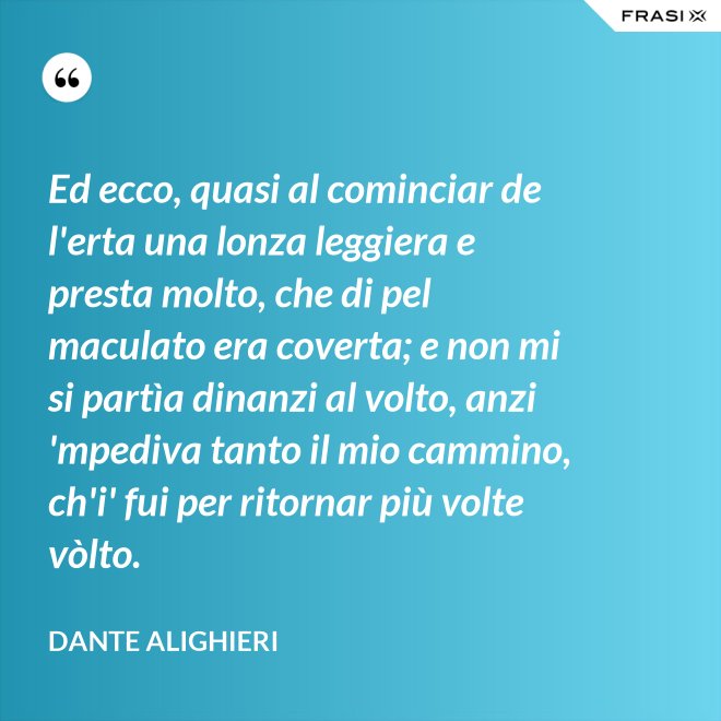 Ed ecco, quasi al cominciar de l'erta una lonza leggiera e presta molto, che di pel maculato era coverta; e non mi si partìa dinanzi al volto, anzi 'mpediva tanto il mio cammino, ch'i' fui per ritornar più volte vòlto. - Dante Alighieri